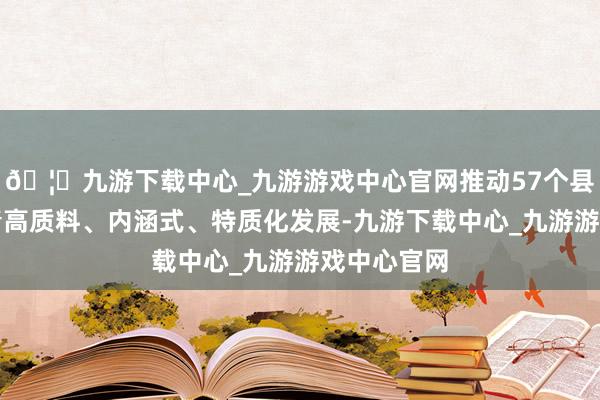 🦄九游下载中心_九游游戏中心官网推动57个县（市）杀青高质料、内涵式、特质化发展-九游下载中心_九游游戏中心官网