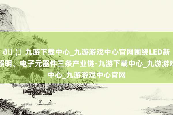 🦄九游下载中心_九游游戏中心官网围绕LED新式披露、照明、电子元器件三条产业链-九游下载中心_九游游戏中心官网