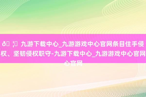 🦄九游下载中心_九游游戏中心官网条目住手侵权、坚韧侵权职守-九游下载中心_九游游戏中心官网