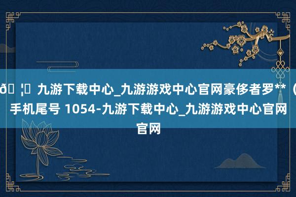 🦄九游下载中心_九游游戏中心官网豪侈者罗**(手机尾号 1054-九游下载中心_九游游戏中心官网