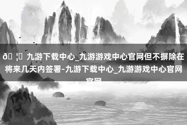 🦄九游下载中心_九游游戏中心官网但不摒除在将来几天内签署-九游下载中心_九游游戏中心官网