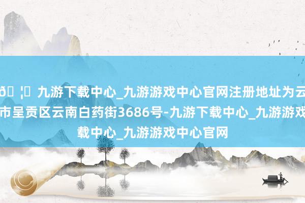 🦄九游下载中心_九游游戏中心官网注册地址为云南省昆明市呈贡区云南白药街3686号-九游下载中心_九游游戏中心官网