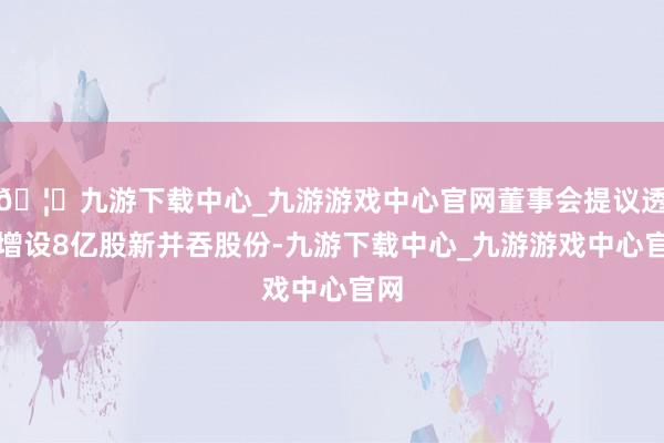 🦄九游下载中心_九游游戏中心官网董事会提议透过增设8亿股新并吞股份-九游下载中心_九游游戏中心官网
