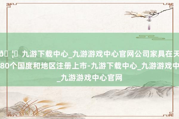 🦄九游下载中心_九游游戏中心官网公司家具在天下向上80个国度和地区注册上市-九游下载中心_九游游戏中心官网