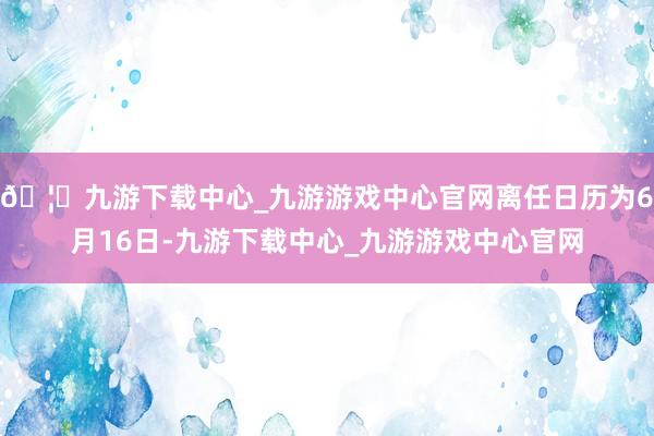 🦄九游下载中心_九游游戏中心官网离任日历为6月16日-九游下载中心_九游游戏中心官网