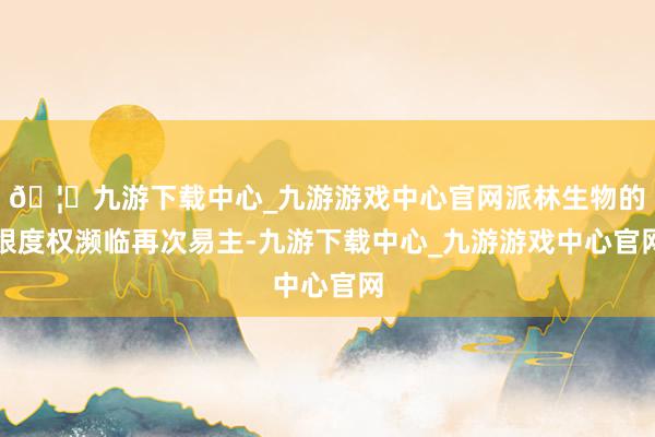 🦄九游下载中心_九游游戏中心官网派林生物的限度权濒临再次易主-九游下载中心_九游游戏中心官网