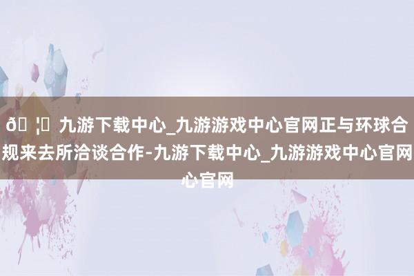 🦄九游下载中心_九游游戏中心官网正与环球合规来去所洽谈合作-九游下载中心_九游游戏中心官网