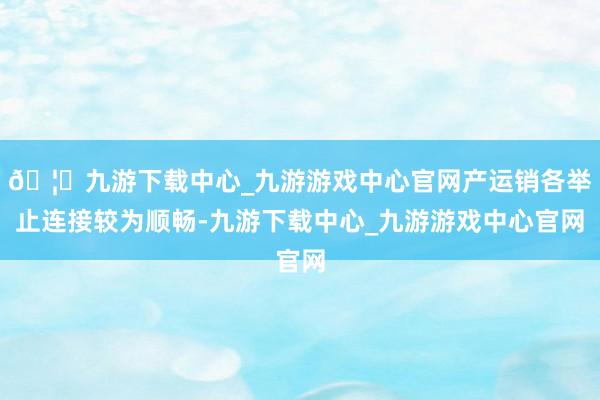 🦄九游下载中心_九游游戏中心官网产运销各举止连接较为顺畅-九游下载中心_九游游戏中心官网
