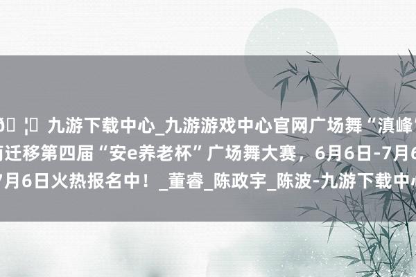 🦄九游下载中心_九游游戏中心官网广场舞“滇峰”赛，等你来炸场！云南迁移第四届“安e养老杯”广场舞大赛，6月6日-7月6日火热报名中！_董睿_陈政宇_陈波-九游下载中心_九游游戏中心官网