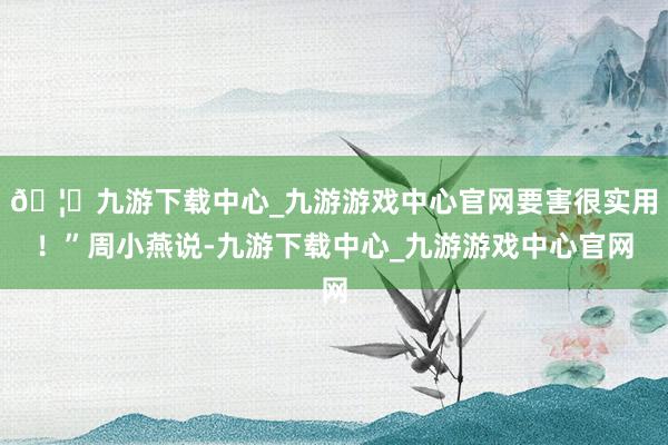 🦄九游下载中心_九游游戏中心官网要害很实用！”周小燕说-九游下载中心_九游游戏中心官网