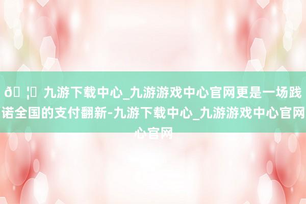 🦄九游下载中心_九游游戏中心官网更是一场践诺全国的支付翻新-九游下载中心_九游游戏中心官网