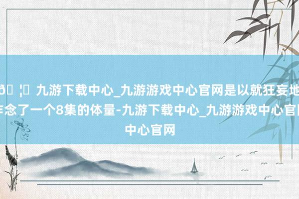 🦄九游下载中心_九游游戏中心官网是以就狂妄地作念了一个8集的体量-九游下载中心_九游游戏中心官网
