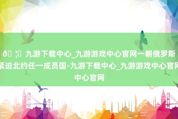 🦄九游下载中心_九游游戏中心官网一朝俄罗斯紧迫北约任一成员国-九游下载中心_九游游戏中心官网