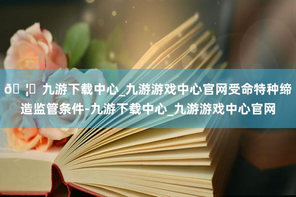 🦄九游下载中心_九游游戏中心官网受命特种缔造监管条件-九游下载中心_九游游戏中心官网