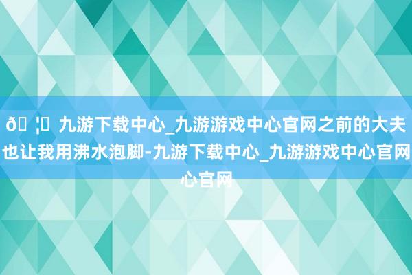 🦄九游下载中心_九游游戏中心官网之前的大夫也让我用沸水泡脚-九游下载中心_九游游戏中心官网