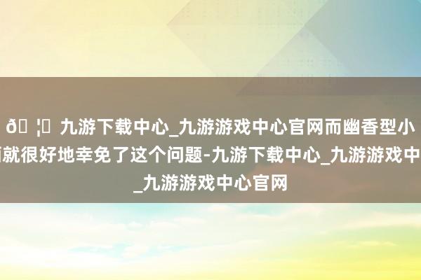 🦄九游下载中心_九游游戏中心官网而幽香型小曲白酒就很好地幸免了这个问题-九游下载中心_九游游戏中心官网