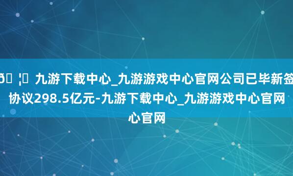 🦄九游下载中心_九游游戏中心官网公司已毕新签协议298.5亿元-九游下载中心_九游游戏中心官网