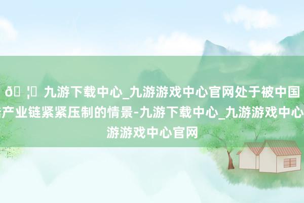 🦄九游下载中心_九游游戏中心官网处于被中国大陆产业链紧紧压制的情景-九游下载中心_九游游戏中心官网