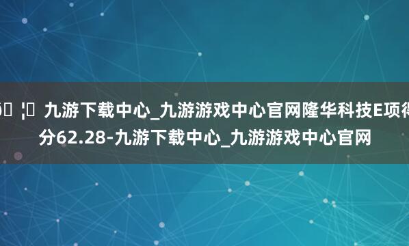 🦄九游下载中心_九游游戏中心官网隆华科技E项得分62.28-九游下载中心_九游游戏中心官网