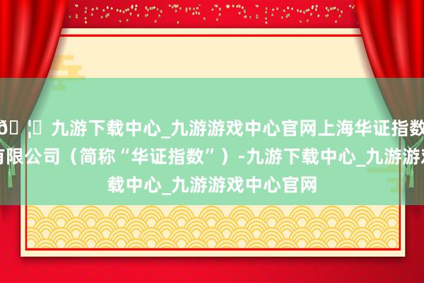 🦄九游下载中心_九游游戏中心官网上海华证指数信息业绩有限公司（简称“华证指数”）-九游下载中心_九游游戏中心官网