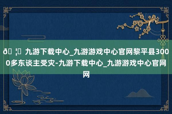 🦄九游下载中心_九游游戏中心官网黎平县3000多东谈主受灾-九游下载中心_九游游戏中心官网