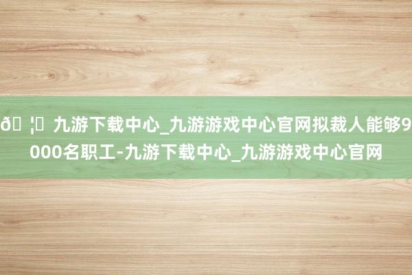 🦄九游下载中心_九游游戏中心官网拟裁人能够9000名职工-九游下载中心_九游游戏中心官网