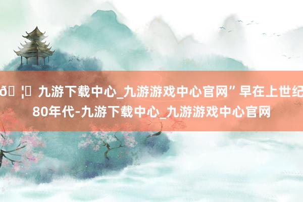 🦄九游下载中心_九游游戏中心官网”早在上世纪80年代-九游下载中心_九游游戏中心官网