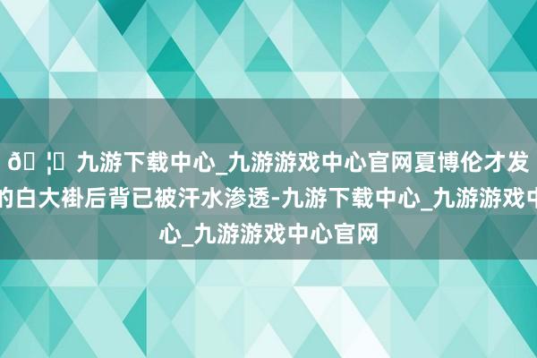 🦄九游下载中心_九游游戏中心官网夏博伦才发现我方的白大褂后背已被汗水渗透-九游下载中心_九游游戏中心官网