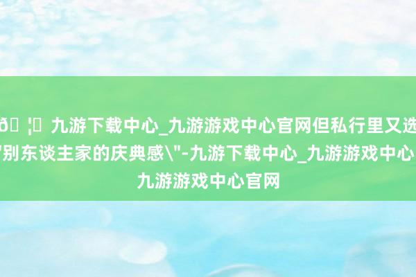 🦄九游下载中心_九游游戏中心官网但私行里又选藏