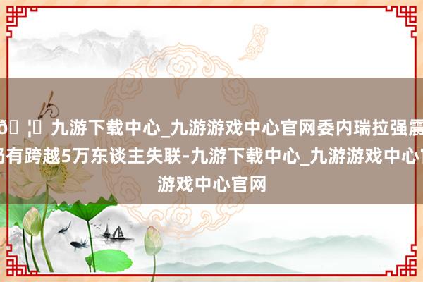 🦄九游下载中心_九游游戏中心官网委内瑞拉强震后仍有跨越5万东谈主失联-九游下载中心_九游游戏中心官网