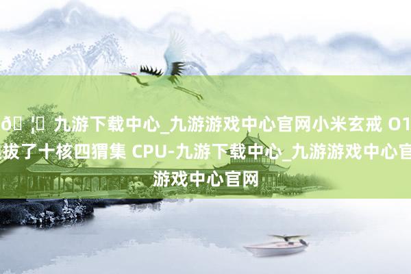🦄九游下载中心_九游游戏中心官网小米玄戒 O1 选拔了十核四猬集 CPU-九游下载中心_九游游戏中心官网