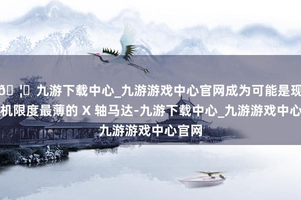 🦄九游下载中心_九游游戏中心官网成为可能是现在手机限度最薄的 X 轴马达-九游下载中心_九游游戏中心官网