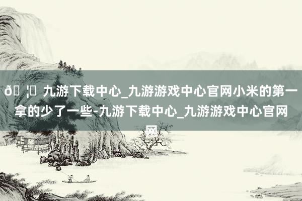 🦄九游下载中心_九游游戏中心官网小米的第一拿的少了一些-九游下载中心_九游游戏中心官网