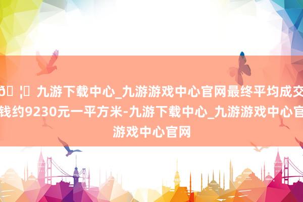🦄九游下载中心_九游游戏中心官网最终平均成交价钱约9230元一平方米-九游下载中心_九游游戏中心官网