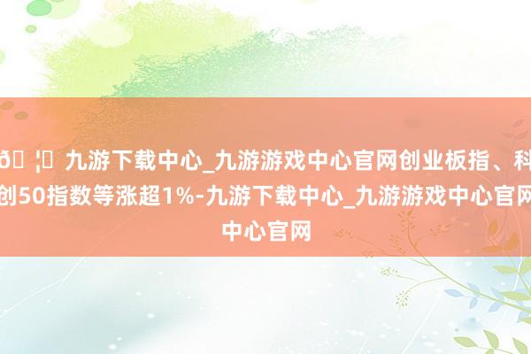 🦄九游下载中心_九游游戏中心官网创业板指、科创50指数等涨超1%-九游下载中心_九游游戏中心官网