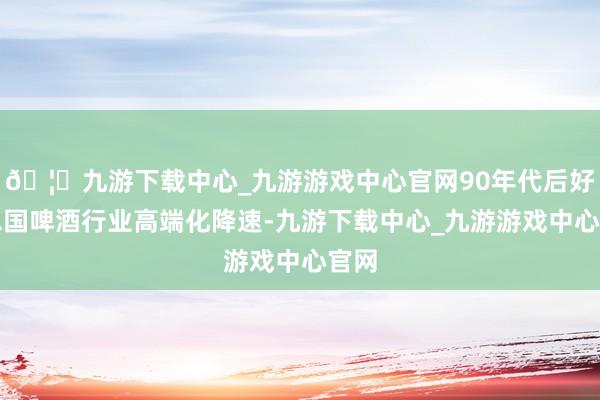 🦄九游下载中心_九游游戏中心官网90年代后好意思国啤酒行业高端化降速-九游下载中心_九游游戏中心官网