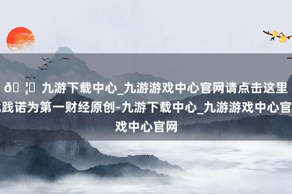 🦄九游下载中心_九游游戏中心官网请点击这里此践诺为第一财经原创-九游下载中心_九游游戏中心官网