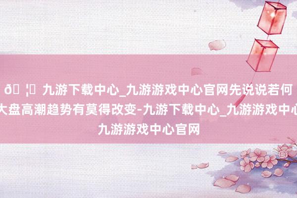 🦄九游下载中心_九游游戏中心官网先说说若何判断大盘高潮趋势有莫得改变-九游下载中心_九游游戏中心官网