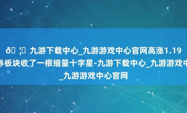 🦄九游下载中心_九游游戏中心官网高涨1.19%；证券板块收了一根缩量十字星-九游下载中心_九游游戏中心官网