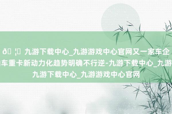 🦄九游下载中心_九游游戏中心官网又一家车企晓喻停售燃油车重卡新动力化趋势明确不行逆-九游下载中心_九游游戏中心官网