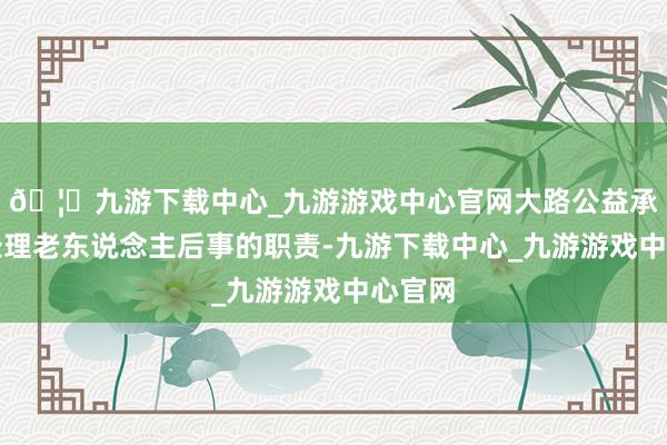 🦄九游下载中心_九游游戏中心官网大路公益承担起处理老东说念主后事的职责-九游下载中心_九游游戏中心官网