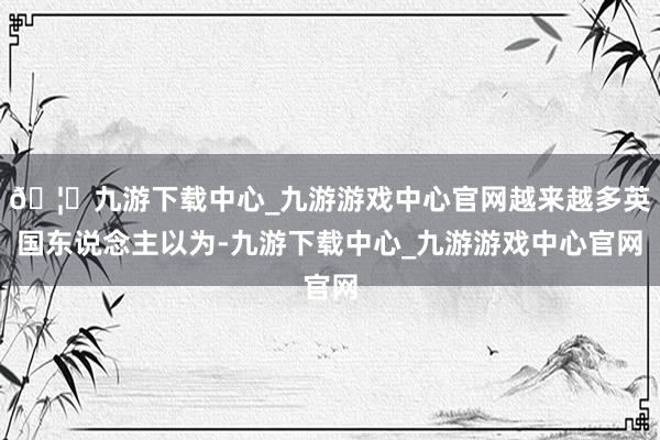 🦄九游下载中心_九游游戏中心官网越来越多英国东说念主以为-九游下载中心_九游游戏中心官网