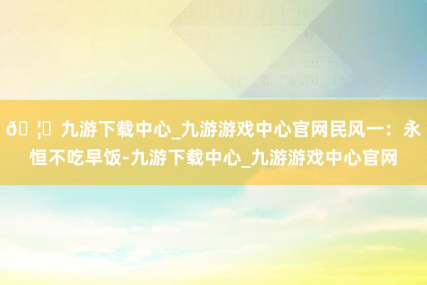 🦄九游下载中心_九游游戏中心官网民风一：永恒不吃早饭-九游下载中心_九游游戏中心官网