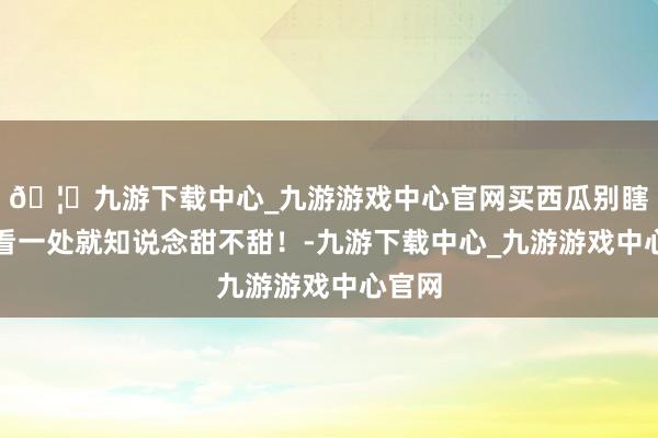 🦄九游下载中心_九游游戏中心官网买西瓜别瞎拍，看一处就知说念甜不甜！-九游下载中心_九游游戏中心官网