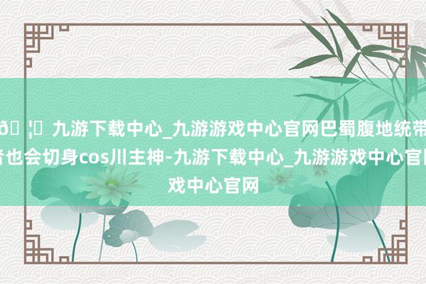 🦄九游下载中心_九游游戏中心官网巴蜀腹地统带者也会切身cos川主神-九游下载中心_九游游戏中心官网