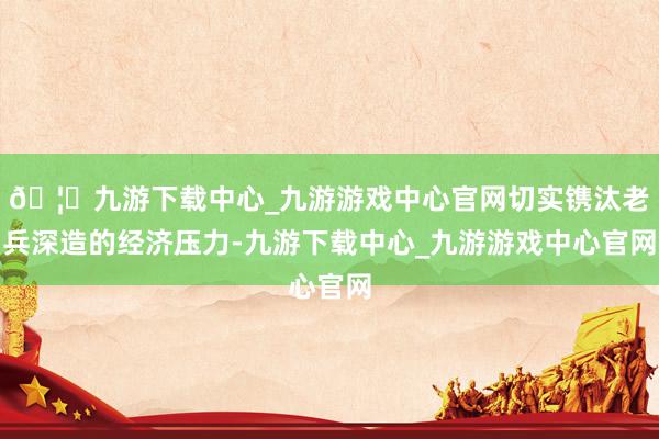 🦄九游下载中心_九游游戏中心官网切实镌汰老兵深造的经济压力-九游下载中心_九游游戏中心官网