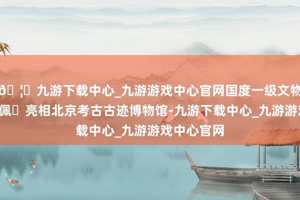 🦄九游下载中心_九游游戏中心官网国度一级文物‌S型玉龙佩‌亮相北京考古古迹博物馆-九游下载中心_九游游戏中心官网
