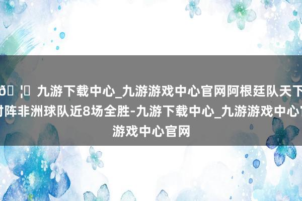 🦄九游下载中心_九游游戏中心官网阿根廷队天下杯对阵非洲球队近8场全胜-九游下载中心_九游游戏中心官网