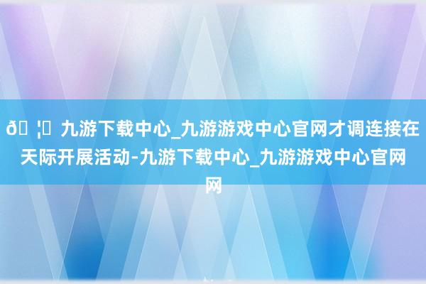 🦄九游下载中心_九游游戏中心官网才调连接在天际开展活动-九游下载中心_九游游戏中心官网
