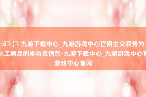 🦄九游下载中心_九游游戏中心官网主交易务为煤化工居品的坐褥及销售-九游下载中心_九游游戏中心官网